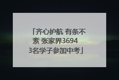 齐心护航 有条不紊 张家界36943名学子参加中考