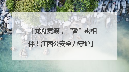 龙舟竞渡，“警”密相伴！江西公安全力守护