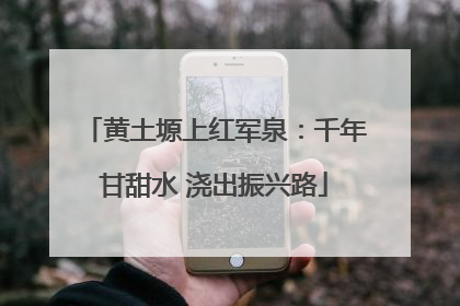 黄土塬上红军泉：千年甘甜水 浇出振兴路
