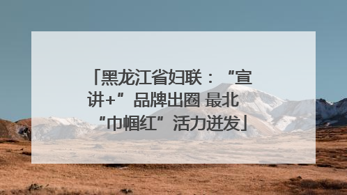 黑龙江省妇联：“宣讲+”品牌出圈 最北“巾帼红”活力迸发