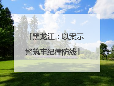 黑龙江：以案示警筑牢纪律防线