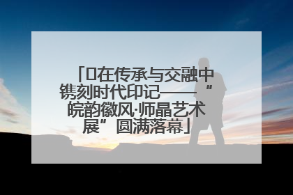 ﻿在传承与交融中镌刻时代印记——“皖韵徽风·师晶艺术展”圆满落幕