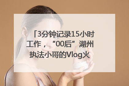 3分钟记录15小时工作，“00后”湖州执法小哥的Vlog火了，还被网友点赞