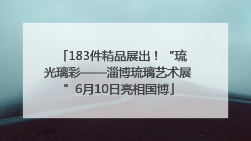 183件精品展出！“琉光璃彩——淄博琉璃艺术展”6月10日亮相国博