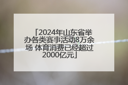 2024年山东省举办各类赛事活动8万余场 体育消费已经超过2000亿元