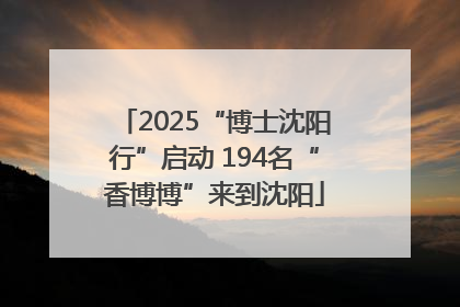 2025“博士沈阳行”启动 194名“香博博”来到沈阳