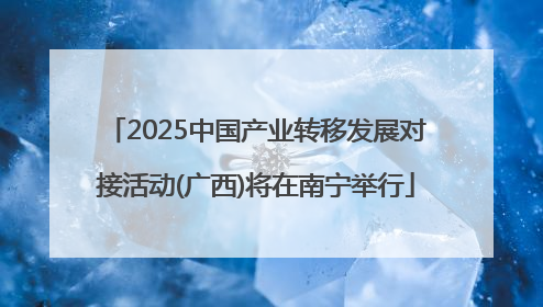 2025中国产业转移发展对接活动(广西)将在南宁举行
