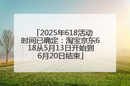 2025年618活动时间已确定：淘宝京东618从5月13日开始到6月20日结束