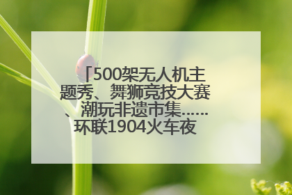 500架无人机主题秀、舞狮竞技大赛、潮玩非遗市集……环联1904火车夜市迎来两周年庆典