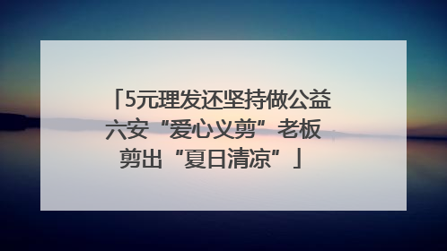 5元理发还坚持做公益 六安“爱心义剪”老板剪出“夏日清凉”
