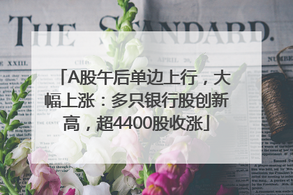 A股午后单边上行，大幅上涨：多只银行股创新高，超4400股收涨